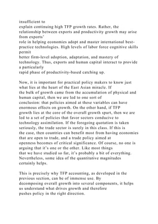 insufficient to
explain continuing high TFP growth rates. Rather, the
relationship between exports and productivity growth may arise
from exports’
role in helping economies adopt and master international best-
practice technologies. High levels of labor force cognitive skills
permit
better firm-level adoption, adaptation, and mastery of
technology. Thus, exports and human capital interact to provide
a particularly
rapid phase of productivity-based catching up.
Now, it is important for practical policy makers to know just
what lies at the heart of the East Asian miracle. If
the bulk of growth came from the accumulation of physical and
human capital, then we are led to one sort of
conclusion: that policies aimed at these variables can have
enormous effects on growth. On the other hand, if TFP
growth lies at the core of the overall growth spurt, then we are
led to a set of policies that favor sectors conducive to
technology assimilation. If the foregoing quotation is taken
seriously, the trade sector is surely in this class. If this is
the case, then countries can benefit most from having economies
that are open to trade, and a trade policy aimed at
openness becomes of critical significance. Of course, no one is
arguing that it’s one or the other. Like most things
that we have studied so far, it’s probably a bit of everything.
Nevertheless, some idea of the quantitative magnitudes
certainly helps.
This is precisely why TFP accounting, as developed in the
previous section, can be of immense use. By
decomposing overall growth into several components, it helps
us understand what drives growth and therefore
pushes policy in the right direction.
 