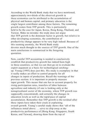 According to the World Bank study that we have mentioned,
approximately two-thirds of the observed growth in
these economies can be attributed to the accumulation of
physical and human capital, and primary education is the
single largest contributor among these factors. The remaining
growth comes from TFP growth. This is particularly
held to be the case for Japan, Korea, Hong Kong, Thailand, and
Taiwan. Make no mistake: the study does not argue
that TFP growth is the dominant factor in growth, but relative to
other developing economies, the contribution of
productivity change appears to be very high indeed. Because of
this seeming anomaly, the World Bank study
devotes much thought to the sources of TFP growth. One of the
main conclusions is summarized in the foregoing
quotation.
Now, careful TFP accounting is needed to conclusively
establish that productivity growth has indeed been high
in these countries, so that we can then go on to evaluate the
export argument as a basis for technological catching-
up. Young [1995] does just this. His study is exemplary in that
it really makes an effort to control properly for all
changes in inputs of production. Recall the warnings of the
previous section: it is important to properly measure
input growth. This means that one has to account properly for
rising participation rates, transfers of labor between
agriculture and industry (if one is looking only at the
nonagricultural sector of the economy, where TFP growth was
supposedly concentrated), and certainly the changes in
education levels as well as the rapid pace of capital
accumulation. Remember that TFP growth is the residual after
these inputs have taken their crack at explaining
overall growth. Young’s careful study shows that “all of the
influences noted above. . . serve to chip away at the
productivity performance of [Hong Kong, Singapore, South
Korea, and Taiwan], drawing them from the top of
 