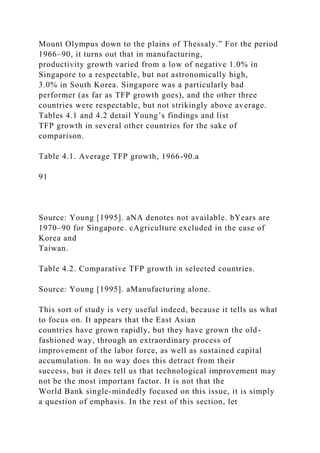 Mount Olympus down to the plains of Thessaly.” For the period
1966–90, it turns out that in manufacturing,
productivity growth varied from a low of negative 1.0% in
Singapore to a respectable, but not astronomically high,
3.0% in South Korea. Singapore was a particularly bad
performer (as far as TFP growth goes), and the other three
countries were respectable, but not strikingly above average.
Tables 4.1 and 4.2 detail Young’s findings and list
TFP growth in several other countries for the sake of
comparison.
Table 4.1. Average TFP growth, 1966-90.a
91
Source: Young [1995]. aNA denotes not available. bYears are
1970–90 for Singapore. cAgriculture excluded in the case of
Korea and
Taiwan.
Table 4.2. Comparative TFP growth in selected countries.
Source: Young [1995]. aManufacturing alone.
This sort of study is very useful indeed, because it tells us what
to focus on. It appears that the East Asian
countries have grown rapidly, but they have grown the old-
fashioned way, through an extraordinary process of
improvement of the labor force, as well as sustained capital
accumulation. In no way does this detract from their
success, but it does tell us that technological improvement may
not be the most important factor. It is not that the
World Bank single-mindedly focused on this issue, it is simply
a question of emphasis. In the rest of this section, let
 