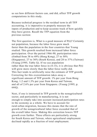 us see how different factors can, and did, affect TFP growth
computations in this study.
Because technical progress is the residual term in all TFP
accounting, it is imperative to properly measure the
inputs of production and to keep accurate track of how quickly
they have grown. Recall the TFP equation from the
previous section:
The first question is, What is a good measure of P(t)? Certainly
not population, because the labor force grew much
faster than the population in the four countries that Young
studied. This growth resulted from increased labor force
participation. Over the period 1966-90, participation rates
climbed from 38 to 49% (Hong Kong), 27 to 50%
(Singapore), 27 to 36% (South Korea), and 28 to 37% (Taiwan)
(Young [1995, Table I]). If we use population
rather than the true labor force in (4.13), it is obvious that P(t)
will grow more slowly than the labor force really did.
This fact tends to artificially raise the estimate of TFP growth.
Correcting for this overestimation takes away a
significant amount of TFP growth: 1% per year from Hong
Kong, 1.2 and 1.3% per year from Korea and Taiwan,
and all of 2.6% per year from Singapore. (Young [1995, p.
644]).
Next, if one is interested in TFP growth in the nonagricultural
sector, and particularly in manufacturing, it is not
enough to simply take into account increased participation rates
in the economy as a whole. We have to account for
rural-urban migration, because this means that the rate of
growth of the nonagricultural labor force exceeded that of
the overall labor force. Making this correction lowers TFP
growth even further. These effects are particularly strong
for South Korea and Taiwan, where agricultural employment
declined rapidly as a fraction of total employment.
 