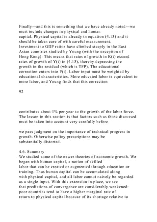 Finally—and this is something that we have already noted—we
must include changes in physical and human
capital. Physical capital is already in equation (4.13) and it
should be taken care of with careful measurement.
Investment to GDP ratios have climbed steeply in the East
Asian countries studied by Young (with the exception of
Hong Kong). This means that rates of growth in K(t) exceed
rates of growth of Y(t) in (4.13), thereby depressing the
growth in the residual (which is TFP). The educational
correction enters into P(t). Labor input must be weighted by
educational characteristics. More educated labor is equivalent to
more labor, and Young finds that this correction
92
contributes about 1% per year to the growth of the labor force.
The lesson in this section is that factors such as those discussed
must be taken into account very carefully before
we pass judgment on the importance of technical progress in
growth. Otherwise policy prescriptions may be
substantially distorted.
4.6. Summary
We studied some of the newer theories of economic growth. We
began with human capital, a notion of skilled
labor that can be created or augmented through education or
training. Thus human capital can be accumulated along
with physical capital, and all labor cannot naively be regarded
as a single input. With this extension in place, we see
that predictions of convergence are considerably weakened:
poor countries tend to have a higher marginal rate of
return to physical capital because of its shortage relative to
 