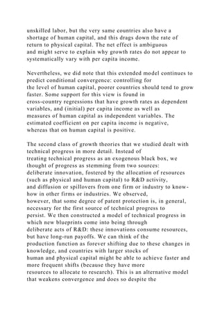 unskilled labor, but the very same countries also have a
shortage of human capital, and this drags down the rate of
return to physical capital. The net effect is ambiguous
and might serve to explain why growth rates do not appear to
systematically vary with per capita income.
Nevertheless, we did note that this extended model continues to
predict conditional convergence: controlling for
the level of human capital, poorer countries should tend to grow
faster. Some support for this view is found in
cross-country regressions that have growth rates as dependent
variables, and (initial) per capita income as well as
measures of human capital as independent variables. The
estimated coefficient on per capita income is negative,
whereas that on human capital is positive.
The second class of growth theories that we studied dealt with
technical progress in more detail. Instead of
treating technical progress as an exogenous black box, we
thought of progress as stemming from two sources:
deliberate innovation, fostered by the allocation of resources
(such as physical and human capital) to R&D activity,
and diffusion or spillovers from one firm or industry to know-
how in other firms or industries. We observed,
however, that some degree of patent protection is, in general,
necessary for the first source of technical progress to
persist. We then constructed a model of technical progress in
which new blueprints come into being through
deliberate acts of R&D: these innovations consume resources,
but have long-run payoffs. We can think of the
production function as forever shifting due to these changes in
knowledge, and countries with larger stocks of
human and physical capital might be able to achieve faster and
more frequent shifts (because they have more
resources to allocate to research). This is an alternative model
that weakens convergence and does so despite the
 