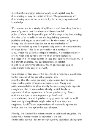 fact that the marginal returns to physical capital may be
diminishing at any one point of time. The phenomenon of
diminishing returns is countered by the steady expansion of
knowledge.
We then turned to a study of spillovers, and how they lead to a
pace of growth that is suboptimal from a social
point of view. We began this part of the chapter by introducing
the idea of externalities and distinguishing between
positive and negative externalities. In the context of growth
theory, we observed that the act of accumulation of
physical capital by one firm positively affects the productivity
of other firms. This is an externality of a particular
kind, which we called a complementarity. A complementarity
arises when one agent’s choice of an action increases
the incentive for other agents to take that same sort of action. In
the growth example, my accumulation of capital
might raise your productivity, which encourages you to
accumulate more capital as well.
Complementarities create the possibility of multiple equilibria.
In the context of the growth example, it is
possible that the same economy experiences two or more
conceivable paths of capital accumulation. Along one
path, accumulation is slow simply because everybody expects
everybody else to accumulate slowly, which leads to
a perceived slow expansion in future productivity. More
optimistic expectations support a path of rapid
accumulation, in which productivity growth is rapid as well.
How multiple equilibria might arise and how they are
supported by different expectations of economic agents are
topics that we take up in the next chapter.
Finally, we studied the measurement of technical progress. We
noted why measurement is important: we can
empirically account for the role played by technical change per
 