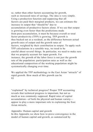 se, rather than other factors accounting for growth,
such as increased rates of savings. The idea is very simple.
Using a production function and supposing that all
factors are paid their marginal products, we can estimate the
increase in output that “should be” due to
accumulation of productive factors alone. If we see that output
is growing even faster than the predictions made
from pure accumulation, it must be because overall or total
factor productivity (TFP) is growing. TFP growth is
thus backed out as a residual, as the difference between actual
growth rates of output and the growth rates of
factors, weighted by their contribution to output. To apply such
TFP calculations in a sensible way, we need to be
careful about several things. In particular, we need to make sure
that we properly account for input growth. For
instance, the growth of the labor force is not just the growth
rate of the population: participation rates as well as the
educational composition of the working population might be
systematically changing over time.
We applied the TFP methodology to the East Asian “miracle” of
rapid growth. How much of this growth can be
93
“explained” by technical progress? Proper TFP accounting
reveals that technical progress is important, but not as
much as was commonly supposed. Rapid rates of capital
accumulation—of both the physical and human variety—
appear to play a more important role in explaining the East
Asian miracle.
Appendix: Human capital and growth
In this Appendix we show how to prove convergence in the
model of human capital and growth, as summarized by
 