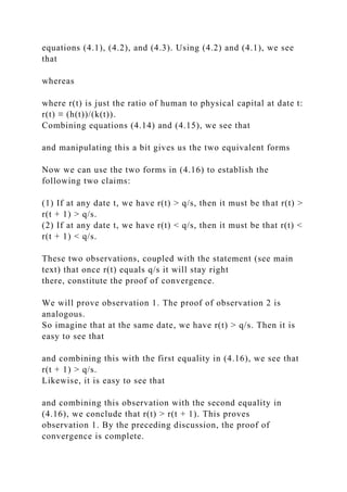 equations (4.1), (4.2), and (4.3). Using (4.2) and (4.1), we see
that
whereas
where r(t) is just the ratio of human to physical capital at date t:
r(t) ≡ (h(t))/(k(t)).
Combining equations (4.14) and (4.15), we see that
and manipulating this a bit gives us the two equivalent forms
Now we can use the two forms in (4.16) to establish the
following two claims:
(1) If at any date t, we have r(t) > q/s, then it must be that r(t) >
r(t + 1) > q/s.
(2) If at any date t, we have r(t) < q/s, then it must be that r(t) <
r(t + 1) < q/s.
These two observations, coupled with the statement (see main
text) that once r(t) equals q/s it will stay right
there, constitute the proof of convergence.
We will prove observation 1. The proof of observation 2 is
analogous.
So imagine that at the same date, we have r(t) > q/s. Then it is
easy to see that
and combining this with the first equality in (4.16), we see that
r(t + 1) > q/s.
Likewise, it is easy to see that
and combining this observation with the second equality in
(4.16), we conclude that r(t) > r(t + 1). This proves
observation 1. By the preceding discussion, the proof of
convergence is complete.
 