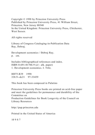 Copyright © 1998 by Princeton University Press
Published by Princeton University Press, 41 William Street,
Princeton, New Jersey 08540
In the United Kingdom: Princeton University Press, Chichester,
West Sussex
All rights reserved
Library of Congress Cataloging-in-Publication Data
Ray, Debraj.
Development economics / Debraj Ray.
p. cm.
Includes bibliographical references and index.
ISBN 0-691-01706-9 (cl : alk. paper)
1. Development economics. I. Title.
HD75.R39 1998
338.9--dc21 97-33459
This book has been composed in Palatino
Princeton University Press books are printed on acid-free paper
and meet the guidelines for permanence and durability of the
Committee on
Production Guidelines for Book Longevity of the Council on
Library Resources
http://pup.princeton.edu
Printed in the United States of America
10 9 8 7
 