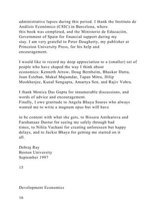 administrative lapses during this period. I thank the Instituto de
Análisis Económico (CSIC) in Barcelona, where
this book was completed, and the Ministerio de Educación,
Government of Spain for financial support during my
stay. I am very grateful to Peter Dougherty, my publisher at
Princeton University Press, for his help and
encouragement.
I would like to record my deep appreciation to a (smaller) set of
people who have shaped the way I think about
economics: Kenneth Arrow, Doug Bernheim, Bhaskar Dutta,
Joan Esteban, Mukul Majumdar, Tapan Mitra, Dilip
Mookherjee, Kunal Sengupta, Amartya Sen, and Rajiv Vohra.
I thank Monica Das Gupta for innumerable discussions, and
words of advice and encouragement.
Finally, I owe gratitude to Angela Bhaya Soares who always
wanted me to write a magnum opus but will have
to be content with what she gets, to Bissera Antikarova and
Farahanaaz Dastur for seeing me safely through bad
times, to Nilita Vachani for creating unforeseen but happy
delays, and to Jackie Bhaya for getting me started on it
all.
Debraj Ray
Boston University
September 1997
15
Development Economics
16
 