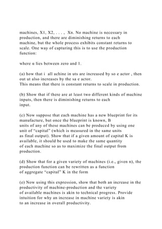 machines, X1, X2, . . . , Xn. No machine is necessary in
production, and there are diminishing returns to each
machine, but the whole process exhibits constant returns to
scale. One way of capturing this is to use the production
function:
where α lies between zero and 1.
(a) how that i all achine in uts are increased by so e actor , then
out ut also increases by the sa e actor.
This means that there is constant returns to scale in production.
(b) Show that if there are at least two different kinds of machine
inputs, then there is diminishing returns to each
input.
(c) Now suppose that each machine has a new blueprint for its
manufacture, but once the blueprint is known, B
units of any of these machines can be produced by using one
unit of “capital” (which is measured in the same units
as final output). Show that if a given amount of capital K is
available, it should be used to make the same quantity
of each machine so as to maximize the final output from
production.
(d) Show that for a given variety of machines (i.e., given n), the
production function can be rewritten as a function
of aggregate “capital” K in the form
(e) Now using this expression, show that both an increase in the
productivity of machine-production and the variety
of available machines is akin to technical progress. Provide
intuition for why an increase in machine variety is akin
to an increase in overall productivity.
 
