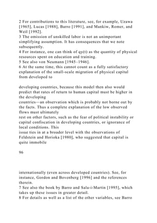 2 For contributions to this literature, see, for example, Uzawa
[1965], Lucas [1988], Barro [1991], and Mankiw, Romer, and
Weil [1992].
3 The omission of unskilled labor is not an unimportant
simplifying assumption. It has consequences that we note
subsequently.
4 For instance, one can think of qy(t) as the quantity of physical
resources spent on education and training.
5 See also von Neumann [1945–1946].
6 At the same time, this cannot count as a fully satisfactory
explanation of the small-scale migration of physical capital
from developed to
developing countries, because this model then also would
predict that rates of return to human capital must be higher in
the developing
countries—an observation which is probably not borne out by
the facts. Thus a complete explanation of the low observed
flows must ultimately
rest on other factors, such as the fear of political instability or
capital confiscation in developing countries, or ignorance of
local conditions. This
issue ties in at a broader level with the observations of
Feldstein and Horioka [1980], who suggested that capital is
quite immobile
96
internationally (even across developed countries). See, for
instance, Gordon and Bovenberg [1996] and the references
therein.
7 See also the book by Barro and Sala-i-Martin [1995], which
takes up these issues in greater detail.
8 For details as well as a list of the other variables, see Barro
 