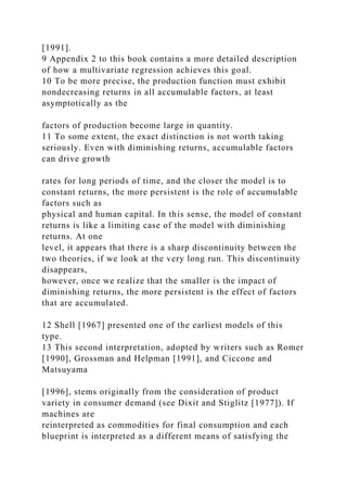 [1991].
9 Appendix 2 to this book contains a more detailed description
of how a multivariate regression achieves this goal.
10 To be more precise, the production function must exhibit
nondecreasing returns in all accumulable factors, at least
asymptotically as the
factors of production become large in quantity.
11 To some extent, the exact distinction is not worth taking
seriously. Even with diminishing returns, accumulable factors
can drive growth
rates for long periods of time, and the closer the model is to
constant returns, the more persistent is the role of accumulable
factors such as
physical and human capital. In this sense, the model of constant
returns is like a limiting case of the model with diminishing
returns. At one
level, it appears that there is a sharp discontinuity between the
two theories, if we look at the very long run. This discontinuity
disappears,
however, once we realize that the smaller is the impact of
diminishing returns, the more persistent is the effect of factors
that are accumulated.
12 Shell [1967] presented one of the earliest models of this
type.
13 This second interpretation, adopted by writers such as Romer
[1990], Grossman and Helpman [1991], and Ciccone and
Matsuyama
[1996], stems originally from the consideration of product
variety in consumer demand (see Dixit and Stiglitz [1977]). If
machines are
reinterpreted as commodities for final consumption and each
blueprint is interpreted as a different means of satisfying the
 