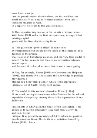 same basic want (so
that the postal service, the telephone, the fax machine, and
email all satisfy our need for communication), then this is
technical progress as well.
In Chapter 5 we return to this class of models.
14 One important implication is for the rate of depreciation.
With faster R&D under the first interpretation, we expect that
existing capital
goods will be discarded faster by firms.
15 This particular “growth effect” is sometimes
overemphasized, but should not be taken all that literally. It all
depends on the precise
specification of knowledge creation, and can vary from model to
model. The fact remains that there is an interaction between
human capital
and the pace of technical advance that is worth investigating.
16 See, for example, Romer [1990] or Grossman and Helpman
[1991]. The alternative is to assume that knowledge is publicly
provided by a
planner or a benevolent planner, which is the appropriate
interpretation of Shell [1967], cited earlier.
17 The model in this section is based on Romer [1986].
18 As usual, we neglect numerous other features for the sake of
expositional simplicity. Among these is the suppression of any
deliberate
investments in R&D, as in the model of the last section. This
allows us to see the externality issue with more clarity. In
addition, we can
interpret K as privately accumulated R&D, which has positive
benefits to other firms. This is the interpretation favored by
Romer [1986]. For a
 