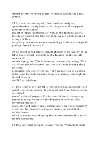 similar externality in the context of human capital, see Lucas
[1988].
19 If you are wondering why this equation is only an
approximation, simply observe that, in general, the marginal
products of the capital
and labor inputs “continuously” vary as the economy grows.
Instead of tracking this total variation, we are simply using an
average of these
marginal products—hence our terminology in the text: marginal
product “around the date f”.
20 We might be tempted to include changes in the quality of the
labor force, brought about through education, in the overall
concept of
technical progress. This is, however, conceptually wrong. With
a different mix of educated labor, we are simply moving along
the same
production function. Of course, if the productivity of a person
at the same level of education happens to change, this ought to
be picked up in
the TFP calculations.
21 This is not to say that all is lost. Sometimes, adjustments are
possible in the accounting, to get upper and lower bounds in the
calculated
rate of technical progress. For instance, if there is increasing
returns to scale, we can tell the direction of the bias. With
increasing returns to
scale, observed factor shares underestimate the true productivity
of factors. We therefore end up attributing too much to the
residual terms,
which is another way of saying that we overestimate the rate of
technical progress.
22 This very brief account is taken from the World Bank study
 