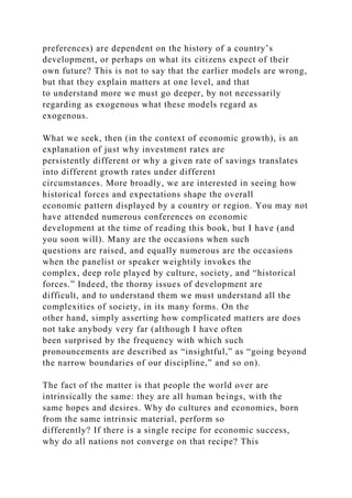 preferences) are dependent on the history of a country’s
development, or perhaps on what its citizens expect of their
own future? This is not to say that the earlier models are wrong,
but that they explain matters at one level, and that
to understand more we must go deeper, by not necessarily
regarding as exogenous what these models regard as
exogenous.
What we seek, then (in the context of economic growth), is an
explanation of just why investment rates are
persistently different or why a given rate of savings translates
into different growth rates under different
circumstances. More broadly, we are interested in seeing how
historical forces and expectations shape the overall
economic pattern displayed by a country or region. You may not
have attended numerous conferences on economic
development at the time of reading this book, but I have (and
you soon will). Many are the occasions when such
questions are raised, and equally numerous are the occasions
when the panelist or speaker weightily invokes the
complex, deep role played by culture, society, and “historical
forces.” Indeed, the thorny issues of development are
difficult, and to understand them we must understand all the
complexities of society, in its many forms. On the
other hand, simply asserting how complicated matters are does
not take anybody very far (although I have often
been surprised by the frequency with which such
pronouncements are described as “insightful,” as “going beyond
the narrow boundaries of our discipline,” and so on).
The fact of the matter is that people the world over are
intrinsically the same: they are all human beings, with the
same hopes and desires. Why do cultures and economies, born
from the same intrinsic material, perform so
differently? If there is a single recipe for economic success,
why do all nations not converge on that recipe? This
 