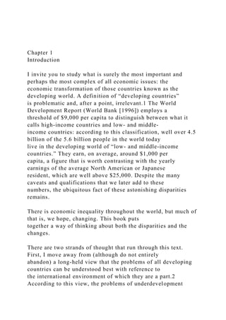 Chapter 1
Introduction
I invite you to study what is surely the most important and
perhaps the most complex of all economic issues: the
economic transformation of those countries known as the
developing world. A definition of “developing countries”
is problematic and, after a point, irrelevant.1 The World
Development Report (World Bank [1996]) employs a
threshold of $9,000 per capita to distinguish between what it
calls high-income countries and low- and middle-
income countries: according to this classification, well over 4.5
billion of the 5.6 billion people in the world today
live in the developing world of “low- and middle-income
countries.” They earn, on average, around $1,000 per
capita, a figure that is worth contrasting with the yearly
earnings of the average North American or Japanese
resident, which are well above $25,000. Despite the many
caveats and qualifications that we later add to these
numbers, the ubiquitous fact of these astonishing disparities
remains.
There is economic inequality throughout the world, but much of
that is, we hope, changing. This book puts
together a way of thinking about both the disparities and the
changes.
There are two strands of thought that run through this text.
First, I move away from (although do not entirely
abandon) a long-held view that the problems of all developing
countries can be understood best with reference to
the international environment of which they are a part.2
According to this view, the problems of underdevelopment
 