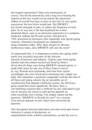 the original typewriters? They were mechanical, of
course. You hit the desired key and a long lever bearing the
imprint of this key would rise up and hit the typewriter
ribbon. If you hit two keys at once or two keys in very quick
succession, the two levers would jam. The QWERTY
key layout emerged, in part, to reduce the frequency of such
jams. In no way was it the best keyboard for a more
idealized object, such as an electronic typewriter or a computer
keyboard. Indeed, the Dvorak system, introduced in
1932, presented an alternative that repeatedly won speed-typing
contests. Alternative keyboards are standard on
many computers today. Why, then, despite its obvious
inefficiency today, does QWERTY still rule the roost?
To understand this, it is important to realize that typing skills
(until very recently) were part of the intricate
network of business and industry. Typists came from typing
schools and were almost exclusively hired by firms.1
Given that all firms were hiring QWERTY-trained typists, it
made little sense for any one of these firms to invest
in, say, Dvorak-style keyboards, and train their typists
accordingly; the costs involved in retraining were simply too
high. This statement is perfectly compatible with the fact that if
all firms and typing schools (by an incredible act of
coordination) had adopted a different system, the efficiency
gains would have been significant. We have, then, a
self-fulfilling situation that is difficult for any individual to get
out of, because the return to each person depends on
what everybody else is doing. You simply cannot ask the
question, “QWERTY or Dvorak for you?” in a vacuum.
Your answer depends on how others have answered the
question.
This divergence between individual cost and social gain occurs
whenever a system of production, or
organizational form, exhibits externalities, so that the cost or
 
