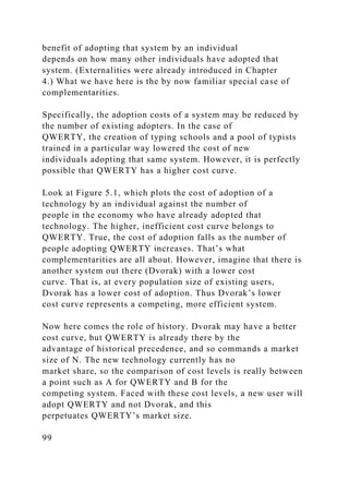 benefit of adopting that system by an individual
depends on how many other individuals have adopted that
system. (Externalities were already introduced in Chapter
4.) What we have here is the by now familiar special case of
complementarities.
Specifically, the adoption costs of a system may be reduced by
the number of existing adopters. In the case of
QWERTY, the creation of typing schools and a pool of typists
trained in a particular way lowered the cost of new
individuals adopting that same system. However, it is perfectly
possible that QWERTY has a higher cost curve.
Look at Figure 5.1, which plots the cost of adoption of a
technology by an individual against the number of
people in the economy who have already adopted that
technology. The higher, inefficient cost curve belongs to
QWERTY. True, the cost of adoption falls as the number of
people adopting QWERTY increases. That’s what
complementarities are all about. However, imagine that there is
another system out there (Dvorak) with a lower cost
curve. That is, at every population size of existing users,
Dvorak has a lower cost of adoption. Thus Dvorak’s lower
cost curve represents a competing, more efficient system.
Now here comes the role of history. Dvorak may have a better
cost curve, but QWERTY is already there by the
advantage of historical precedence, and so commands a market
size of N. The new technology currently has no
market share, so the comparison of cost levels is really between
a point such as A for QWERTY and B for the
competing system. Faced with these cost levels, a new user will
adopt QWERTY and not Dvorak, and this
perpetuates QWERTY’s market size.
99
 