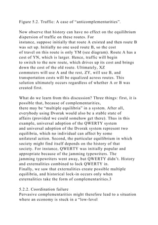 Figure 5.2. Traffic: A case of “anticomplementarities”.
Now observe that history can have no effect on the equilibrium
dispersion of traffic on these routes. For
instance, suppose initially that route A existed and then route B
was set up. Initially no one used route B, so the cost
of travel on this route is only YM (see diagram). Route A has a
cost of YN, which is larger. Hence, traffic will begin
to switch to the new route, which drives up its cost and brings
down the cost of the old route. Ultimately, XZ
commuters will use A and the rest, ZY, will use B, and
transportation costs will be equalized across routes. This
solution ultimately occurs regardless of whether A or B was
created first.
What do we learn from this discussion? Three things: first, it is
possible that, because of complementarities,
there may be “multiple equilibria” in a system. After all,
everybody using Dvorak would also be a stable state of
affairs (provided we could somehow get there). Thus in this
example, universal adoption of the QWERTY system
and universal adoption of the Dvorak system represent two
equilibria, which no individual can affect by some
unilateral action. Second, the particular equilibrium in which
society might find itself depends on the history of that
society. For instance, QWERTY was initially popular and
appropriate because of the jamming typewriters. The
jamming typewriters went away, but QWERTY didn’t. History
and externalities combined to lock QWERTY in.
Finally, we saw that externalities create possible multiple
equilibria, and historical lock-in occurs only when
externalities take the form of complementarities.3
5.2.2. Coordination failure
Pervasive complementarities might therefore lead to a situation
where an economy is stuck in a “low-level
 