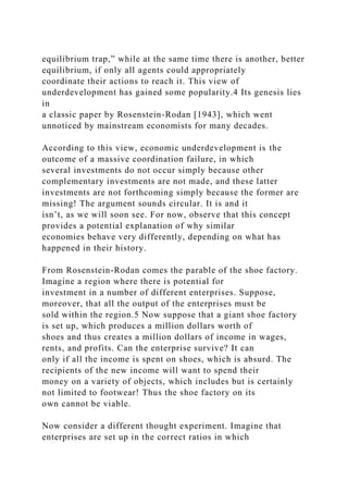 equilibrium trap,” while at the same time there is another, better
equilibrium, if only all agents could appropriately
coordinate their actions to reach it. This view of
underdevelopment has gained some popularity.4 Its genesis lies
in
a classic paper by Rosenstein-Rodan [1943], which went
unnoticed by mainstream economists for many decades.
According to this view, economic underdevelopment is the
outcome of a massive coordination failure, in which
several investments do not occur simply because other
complementary investments are not made, and these latter
investments are not forthcoming simply because the former are
missing! The argument sounds circular. It is and it
isn’t, as we will soon see. For now, observe that this concept
provides a potential explanation of why similar
economies behave very differently, depending on what has
happened in their history.
From Rosenstein-Rodan comes the parable of the shoe factory.
Imagine a region where there is potential for
investment in a number of different enterprises. Suppose,
moreover, that all the output of the enterprises must be
sold within the region.5 Now suppose that a giant shoe factory
is set up, which produces a million dollars worth of
shoes and thus creates a million dollars of income in wages,
rents, and profits. Can the enterprise survive? It can
only if all the income is spent on shoes, which is absurd. The
recipients of the new income will want to spend their
money on a variety of objects, which includes but is certainly
not limited to footwear! Thus the shoe factory on its
own cannot be viable.
Now consider a different thought experiment. Imagine that
enterprises are set up in the correct ratios in which
 