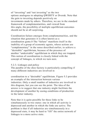 of “investing” and “not investing” as the two
options analogous to adopting QWERTY or Dvorak. Note that
the gain to investing depends positively on
investments made by others. Therefore, we are in the standard
framework of complementarities, and viewed from
this angle, the possibility of multiple equilibrium outcomes
should not be at all surprising.
Coordination failure emerges from complementarities, and the
situation that generates it is often known as a
coordination game.8 The “failure” manifests itself in the
inability of a group of economic agents, whose actions are
“complementary” in the sense described earlier, to achieve a
“desirable” equilibrium, because of the presence of
another “undesirable” equilibrium in which they are trapped.
This notion of coordination is closely linked with the
concept of linkages, to which we turn next.
5.2.3. Linkages and policy
The parable of the shoe factory is particularly compelling if
many different industries are involved in
coordination to a “desirable” equilibrium. Figure 5.3 provides
an example of the interaction between various
industries. Only a small number of industries are involved in
this diagram, but you can see the point. The idea of the
arrows is to suggest that one industry might facilitate the
development of another by easing conditions of production
in the latter industry.
Note that it is quite possible for these links to be
simultaneously in two states: one in which all activity is
depressed and another in which the links are active. The
problem is that if all industries are simultaneously in a
depressed state, it may be hard to “lift” the entire network of
linkages to a more active state.
 