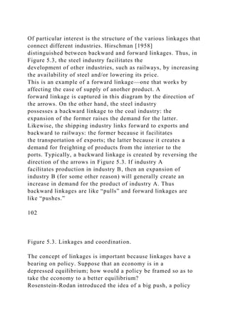 Of particular interest is the structure of the various linkages that
connect different industries. Hirschman [1958]
distinguished between backward and forward linkages. Thus, in
Figure 5.3, the steel industry facilitates the
development of other industries, such as railways, by increasing
the availability of steel and/or lowering its price.
This is an example of a forward linkage—one that works by
affecting the ease of supply of another product. A
forward linkage is captured in this diagram by the direction of
the arrows. On the other hand, the steel industry
possesses a backward linkage to the coal industry: the
expansion of the former raises the demand for the latter.
Likewise, the shipping industry links forward to exports and
backward to railways: the former because it facilitates
the transportation of exports; the latter because it creates a
demand for freighting of products from the interior to the
ports. Typically, a backward linkage is created by reversing the
direction of the arrows in Figure 5.3. If industry A
facilitates production in industry B, then an expansion of
industry B (for some other reason) will generally create an
increase in demand for the product of industry A. Thus
backward linkages are like “pulls” and forward linkages are
like “pushes.”
102
Figure 5.3. Linkages and coordination.
The concept of linkages is important because linkages have a
bearing on policy. Suppose that an economy is in a
depressed equilibrium; how would a policy be framed so as to
take the economy to a better equilibrium?
Rosenstein-Rodan introduced the idea of a big push, a policy
 