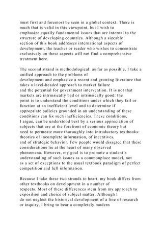 must first and foremost be seen in a global context. There is
much that is valid in this viewpoint, but I wish to
emphasize equally fundamental issues that are internal to the
structure of developing countries. Although a sizeable
section of this book addresses international aspects of
development, the teacher or reader who wishes to concentrate
exclusively on these aspects will not find a comprehensive
treatment here.
The second strand is methodological: as far as possible, I take a
unified approach to the problems of
development and emphasize a recent and growing literature that
takes a level-headed approach to market failure
and the potential for government intervention. It is not that
markets are intrinsically bad or intrinsically good: the
point is to understand the conditions under which they fail or
function at an inefficient level and to determine if
appropriate policies grounded in an understanding of these
conditions can fix such inefficiencies. These conditions,
I argue, can be understood best by a serious appreciation of
subjects that are at the forefront of economic theory but
need to permeate more thoroughly into introductory textbooks:
theories of incomplete information, of incentives,
and of strategic behavior. Few people would disagree that these
considerations lie at the heart of many observed
phenomena. However, my goal is to promote a student’s
understanding of such issues as a commonplace model, not
as a set of exceptions to the usual textbook paradigm of perfect
competition and full information.
Because I take these two strands to heart, my book differs from
other textbooks on development in a number of
respects. Most of these differences stem from my approach to
exposition and choice of subject matter. Although I
do not neglect the historical development of a line of research
or inquiry, I bring to bear a completely modern
 