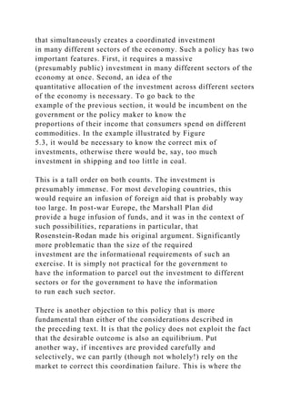 that simultaneously creates a coordinated investment
in many different sectors of the economy. Such a policy has two
important features. First, it requires a massive
(presumably public) investment in many different sectors of the
economy at once. Second, an idea of the
quantitative allocation of the investment across different sectors
of the economy is necessary. To go back to the
example of the previous section, it would be incumbent on the
government or the policy maker to know the
proportions of their income that consumers spend on different
commodities. In the example illustrated by Figure
5.3, it would be necessary to know the correct mix of
investments, otherwise there would be, say, too much
investment in shipping and too little in coal.
This is a tall order on both counts. The investment is
presumably immense. For most developing countries, this
would require an infusion of foreign aid that is probably way
too large. In post-war Europe, the Marshall Plan did
provide a huge infusion of funds, and it was in the context of
such possibilities, reparations in particular, that
Rosenstein-Rodan made his original argument. Significantly
more problematic than the size of the required
investment are the informational requirements of such an
exercise. It is simply not practical for the government to
have the information to parcel out the investment to different
sectors or for the government to have the information
to run each such sector.
There is another objection to this policy that is more
fundamental than either of the considerations described in
the preceding text. It is that the policy does not exploit the fact
that the desirable outcome is also an equilibrium. Put
another way, if incentives are provided carefully and
selectively, we can partly (though not wholely!) rely on the
market to correct this coordination failure. This is where the
 