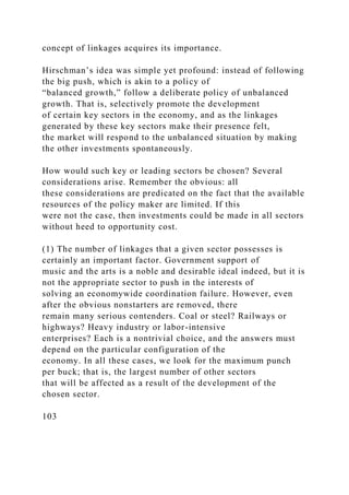 concept of linkages acquires its importance.
Hirschman’s idea was simple yet profound: instead of following
the big push, which is akin to a policy of
“balanced growth,” follow a deliberate policy of unbalanced
growth. That is, selectively promote the development
of certain key sectors in the economy, and as the linkages
generated by these key sectors make their presence felt,
the market will respond to the unbalanced situation by making
the other investments spontaneously.
How would such key or leading sectors be chosen? Several
considerations arise. Remember the obvious: all
these considerations are predicated on the fact that the available
resources of the policy maker are limited. If this
were not the case, then investments could be made in all sectors
without heed to opportunity cost.
(1) The number of linkages that a given sector possesses is
certainly an important factor. Government support of
music and the arts is a noble and desirable ideal indeed, but it is
not the appropriate sector to push in the interests of
solving an economywide coordination failure. However, even
after the obvious nonstarters are removed, there
remain many serious contenders. Coal or steel? Railways or
highways? Heavy industry or labor-intensive
enterprises? Each is a nontrivial choice, and the answers must
depend on the particular configuration of the
economy. In all these cases, we look for the maximum punch
per buck; that is, the largest number of other sectors
that will be affected as a result of the development of the
chosen sector.
103
 