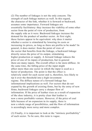 (2) The number of linkages is not the only concern. The
strength of each linkage matters as well. In this regard,
the character of the link, whether it is forward or backward,
assumes some importance. Forward linkages are
essentially facilitatory: they increase the viability of some other
sector from the point of view of production, from
the supply side as it were. Backward linkages increase the
demand for the product of another sector. At first sight,
these factors appear to be equivalent: why does it matter
whether a sector is stimulated by lowering its costs or
increasing its prices, as long as there are profits to be made? In
general, it does matter: from the point of view of
the sector that benefits from the linkage, a backward linkage
directly raises the price of its output, stimulating
higher production or supply. A forward linkage reduces the
price of one of its inputs of production, but in general
there are many inputs. The overall effect is far more diffuse. At
the same time, the falling price of the input might
affect more than one sector in which the input is used as a
factor of production. The point is that the effect is
relatively small for each sector and is, therefore, less likely to
tip it over the threshold into a high-investment
regime. The diffuse nature of a forward linkage has
informational implications as well. For sectors that do not
expand by the growth of existing firms, but by the entry of new
firms, backward linkages carry a sharper flow of
information. If the price of leather rises as a result of expansion
of the shoe industry, it is pretty clear that leather is
now a more profitable venture. However, if the price of coal
falls because of an expansion in its supply, there is
now a whole range of possibilities, and the flow of information
is accordingly more noisy and more complex.
(3) Finally, it is important to look at the “intrinsic profitability”
of each sector. To be sure, this term is vague.
 