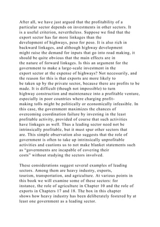 After all, we have just argued that the profitability of a
particular sector depends on investments in other sectors. It
is a useful criterion, nevertheless. Suppose we find that the
export sector has far more linkages than the
development of highways, peso for peso. It is also rich in
backward linkages, and although highway development
might raise the demand for inputs that go into road making, it
should be quite obvious that the main effects are in
the nature of forward linkages. Is this an argument for the
government to make a large-scale investment in the
export sector at the expense of highways? Not necessarily, and
the reason for this is that exports are more likely to
be taken up by the private sector, because there are profits to be
made. It is difficult (though not impossible) to turn
highway construction and maintenance into a profitable venture,
especially in poor countries where charging profit-
making tolls might be politically or economically infeasible. In
this case, the government maximizes the chances of
overcoming coordination failure by investing in the least
profitable activity, provided of course that such activities
have linkages as well. Thus a leading sector need not be
intrinsically profitable, but it must spur other sectors that
are. This simple observation also suggests that the role of
government is often to take up intrinsically unprofitable
activities and cautions us to not make blanket statements such
as “governments are incapable of covering their
costs” without studying the sectors involved.
These considerations suggest several examples of leading
sectors. Among them are heavy industry, exports,
tourism, transportation, and agriculture. At various points in
this book we will examine some of these sectors: for
instance, the role of agriculture in Chapter 10 and the role of
exports in Chapters 17 and 18. The box in this chapter
shows how heavy industry has been deliberately fostered by at
least one government as a leading sector.
 