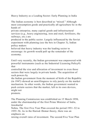 Heavy Industry as a Leading Sector: Early Planning in India
The Indian economy is best described as “mixed.” Although
most consumption goods and practically all agriculture lie in the
hands of
private enterprise, many capital goods and infrastructural
services (e.g., heavy engineering, iron and steel, fertilizers, the
railways, etc.) are
produced in the public sector. Largely influenced by the Soviet
experiment with planning (see the box in Chapter 3), Indian
policy makers
believed that heavy industry was the leading sector to
encourage: its growth would pull up the remainder of the
economy.
Until very recently, the Indian government was empowered with
powerful instruments (such as the Industrial Licensing Policy9)
that
controlled the size and allocation of investment to even those
sectors that were largely in private hands. The acquisition of
such powers by
the Indian government from the moment of birth of the Republic
(in 1947) showed an unwillingness to rely purely on the market
mechanism. In other words, the Indian government wanted to
push certain sectors that the market, left to its own devices,
might not
promote.
The Planning Commission was established on 15 March 1950,
under the chairmanship of the first Prime Minister of India,
Jawaharlal
Nehru. The first Five Year Plan covered the period 1951–52 to
1955–56. As in the Harrod–Domar theory, there was an
emphasis on
raising overall rates of investment. The second Five Year Plan
 