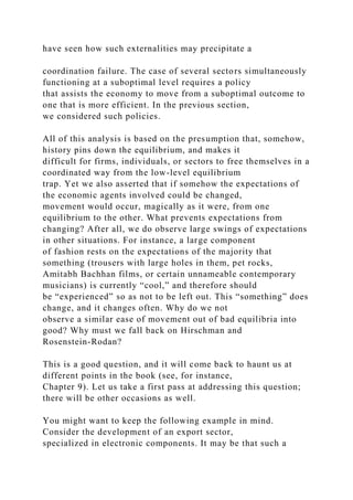have seen how such externalities may precipitate a
coordination failure. The case of several sectors simultaneously
functioning at a suboptimal level requires a policy
that assists the economy to move from a suboptimal outcome to
one that is more efficient. In the previous section,
we considered such policies.
All of this analysis is based on the presumption that, somehow,
history pins down the equilibrium, and makes it
difficult for firms, individuals, or sectors to free themselves in a
coordinated way from the low-level equilibrium
trap. Yet we also asserted that if somehow the expectations of
the economic agents involved could be changed,
movement would occur, magically as it were, from one
equilibrium to the other. What prevents expectations from
changing? After all, we do observe large swings of expectations
in other situations. For instance, a large component
of fashion rests on the expectations of the majority that
something (trousers with large holes in them, pet rocks,
Amitabh Bachhan films, or certain unnameable contemporary
musicians) is currently “cool,” and therefore should
be “experienced” so as not to be left out. This “something” does
change, and it changes often. Why do we not
observe a similar ease of movement out of bad equilibria into
good? Why must we fall back on Hirschman and
Rosenstein-Rodan?
This is a good question, and it will come back to haunt us at
different points in the book (see, for instance,
Chapter 9). Let us take a first pass at addressing this question;
there will be other occasions as well.
You might want to keep the following example in mind.
Consider the development of an export sector,
specialized in electronic components. It may be that such a
 