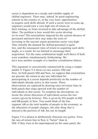 sector is dependent on a steady and reliable supply of
skilled engineers. There may, indeed, be good engineering
schools in the country or, at the very least, opportunities
to acquire such skills abroad. If such a sector were to come up,
engineers would earn a very high rate of return on
their training, as firms invested to take advantage of the skilled
labor. The problem is how would this sector develop
on its own? The externalities imposed by the current absence of
personnel and know-how may make the costs of
investing in the nascent export promotion sector very high.
Thus initially the demand for skilled personnel is quite
low, and the consequent rates of return to acquiring such skills
might, as a result, be too limited to encourage their
acquisition. Yet the same combination might well thrive if both
were somehow simultaneously forthcoming. We
have here another example of a familiar coordination failure.
This argument is conveniently summarized by using a simple
model.11 Figure 5.4 shows us two sectors, Old and
New. In both panels Old and New, we suppose that externalities
are present: the return to any one individual for
participating in a sector depends positively on the number of
individuals already active in that sector. These
observations are captured by drawing rates-of-return lines in
both panels that slope upward with the number of
individuals in that sector. To complete the description, we
locate the initial allocation of individuals across the two
sectors (given by history). This is given by OA people in Old
and OB people in New. You could think of the line
segment AB as the total number of people in the economy: as
the allocation of people changes, the only thing that is
altered is the position of AB, but not its length.
Figure 5.4 is drawn to deliberately illustrate two points. First,
the rate-of-return line in New is “better” than in
Old: if they were to be superimposed on the same panel, the
 