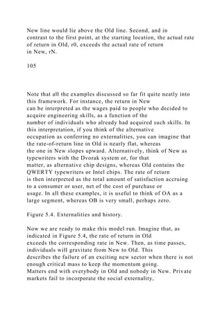 New line would lie above the Old line. Second, and in
contrast to the first point, at the starting location, the actual rate
of return in Old, r0, exceeds the actual rate of return
in New, rN.
105
Note that all the examples discussed so far fit quite neatly into
this framework. For instance, the return in New
can be interpreted as the wages paid to people who decided to
acquire engineering skills, as a function of the
number of individuals who already had acquired such skills. In
this interpretation, if you think of the alternative
occupation as conferring no externalities, you can imagine that
the rate-of-return line in Old is nearly flat, whereas
the one in New slopes upward. Alternatively, think of New as
typewriters with the Dvorak system or, for that
matter, as alternative chip designs, whereas Old contains the
QWERTY typewriters or Intel chips. The rate of return
is then interpreted as the total amount of satisfaction accruing
to a consumer or user, net of the cost of purchase or
usage. In all these examples, it is useful to think of OA as a
large segment, whereas OB is very small, perhaps zero.
Figure 5.4. Externalities and history.
Now we are ready to make this model run. Imagine that, as
indicated in Figure 5.4, the rate of return in Old
exceeds the corresponding rate in New. Then, as time passes,
individuals will gravitate from New to Old. This
describes the failure of an exciting new sector when there is not
enough critical mass to keep the momentum going.
Matters end with everybody in Old and nobody in New. Private
markets fail to incorporate the social externality,
 