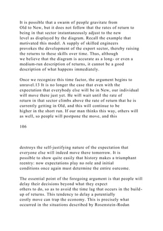 It is possible that a swarm of people gravitate from
Old to New, but it does not follow that the rates of return to
being in that sector instantaneously adjust to the new
level as displayed by the diagram. Recall the example that
motivated this model. A supply of skilled engineers
provokes the development of the export sector, thereby raising
the returns to these skills over time. Thus, although
we believe that the diagram is accurate as a long- or even a
medium-run description of returns, it cannot be a good
description of what happens immediately.
Once we recognize this time factor, the argument begins to
unravel.13 It is no longer the case that even with the
expectation that everybody else will be in New, our individual
will move there just yet. He will wait until the rate of
return in that sector climbs above the rate of return that he is
currently getting in Old, and this will continue to be
higher in the short run. If our man thinks this way, others will
as well, so people will postpone the move, and this
106
destroys the self-justifying nature of the expectation that
everyone else will indeed move there tomorrow. It is
possible to show quite easily that history makes a triumphant
reentry: now expectations play no role and initial
conditions once again must determine the entire outcome.
The essential point of the foregoing argument is that people will
delay their decisions beyond what they expect
others to do, so as to avoid the time lag that occurs in the build-
up of returns. This tendency to delay a potentially
costly move can trap the economy. This is precisely what
occurred in the situations described by Rosenstein-Rodan
 