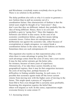 and Hirschman: everybody wants everybody else to go first.
There is no solution to the problem.
The delay problem also tells us why it is easier to generate a
new fashion than to pull an economy out of a
coordination failure. One characteristic of fashion is that the
initial users might be thought of as “innovators”: they
don’t care that they are different; indeed, they probably like the
idea of being different. Hence, there is no cost and
probably a gain to “going first.” Once this happens, the
followers can follow in due course. In the case of an
economic coordination failure, going first means taking
economic losses. Unless there are entrepreneurs who
deliberately run against the economic tide, either because of
overoptimism or simple arrogance, we cannot break a
coordination failure in the same way as old fashions are broken.
Sometimes there are such entrepreneurs.14
This argument also teaches us that expectations play a role
when there is some advantage to going first. One
such advantage comes from the costs of entry into a new sector.
It may be that earlier entrants get the better jobs,
for instance, because of more years of experience.
Alternatively, if we take these sectors literally as two
geographical regions, then it may be that congestion increases
the costs of moving later, perhaps because of
difficulties in finding suitable housing. In such cases, it is
possible that economic agents trade off the lower current
returns from moving now with the higher costs of moving in the
future. This might spark a process of “migration”
from Old to New even though Old is currently more profitable.
Sustaining this migration requires the belief that
others will migrate as well. In this sense, expectations might
overcome history to some extent.15
5.3. Increasing returns
 