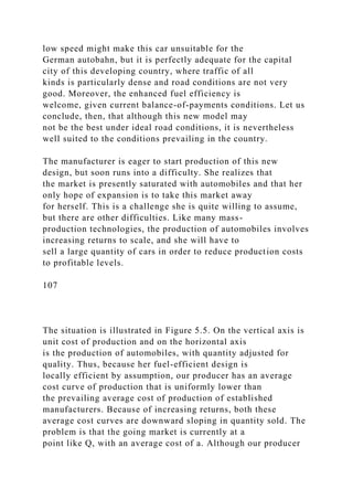 low speed might make this car unsuitable for the
German autobahn, but it is perfectly adequate for the capital
city of this developing country, where traffic of all
kinds is particularly dense and road conditions are not very
good. Moreover, the enhanced fuel efficiency is
welcome, given current balance-of-payments conditions. Let us
conclude, then, that although this new model may
not be the best under ideal road conditions, it is nevertheless
well suited to the conditions prevailing in the country.
The manufacturer is eager to start production of this new
design, but soon runs into a difficulty. She realizes that
the market is presently saturated with automobiles and that her
only hope of expansion is to take this market away
for herself. This is a challenge she is quite willing to assume,
but there are other difficulties. Like many mass-
production technologies, the production of automobiles involves
increasing returns to scale, and she will have to
sell a large quantity of cars in order to reduce production costs
to profitable levels.
107
The situation is illustrated in Figure 5.5. On the vertical axis is
unit cost of production and on the horizontal axis
is the production of automobiles, with quantity adjusted for
quality. Thus, because her fuel-efficient design is
locally efficient by assumption, our producer has an average
cost curve of production that is uniformly lower than
the prevailing average cost of production of established
manufacturers. Because of increasing returns, both these
average cost curves are downward sloping in quantity sold. The
problem is that the going market is currently at a
point like Q, with an average cost of a. Although our producer
 