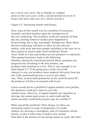 has a lower cost curve, she is initially at a higher
point on that cost curve, with a current production level of
(near) zero and a unit cost of b, which exceeds a.
Figure 5.5. Increasing returns and history.
Now, none of this would ever be a problem if consumers
instantly switched loyalties upon the introduction of
the new technology. Our producer could sell quantity Q from
day one, beating whatever market price happened to
be prevailing, but is this reasonable? Perhaps not. More likely
the new technology will have to filter its way into the
market, with more and more people switching to the new car as
they realize its merits under local conditions. Rome
wasn’t built in a day and neither are new products or industries.
This gradual transition leads to the following
dilemma: during the transitional period where customers are
progressively switching to the new product, our
producer must function at a loss. This is easy enough to see
from Figure 5.5. If the going price of the rest of the
industry is at p, our producer must undercut this price from day
one if the transitional process is ever to get under
way. Then, at least until production levels reach the point Q*,
the producer will have to contend with losses.
Losses would not be a problem if capital markets were perfect.
Our producer could get a loan to cover the
interim losses. However, if capital markets are imperfect or
missing, she cannot gain access to such credit and the
whole (socially worthwhile) project may be scuttled.17
What caused this problem? Three things: (1) there are
increasing returns to scale in production, (2) credit
markets are missing or incomplete, and (3) customers switch
slowly, so that it takes time to build a new market.
Note that in the absence of increasing returns to scale, the other
 