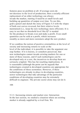 features pose no problem at all. If average costs do
not decrease in the level of production, then a socially efficient
replacement of an older technology can always
invade the market, starting if need be at small levels and
building up quantities of output over time. To see this,
grab a pencil and sketch the story of Figure 5.5 with the slopes
of both cost curves reversed, but their relative levels
maintained (i.e., keep the new technology more efficient). It is
easy to see that no threshold level like Q* is needed
for the producer to break even and make a profit. Even small
quantities can be sold at a profit, which increases
steadily as more and more customers adopt the new product.
If we combine the notion of positive externalities at the level of
society and increasing returns to scale at the
level of the individual, it is possible to take the argument one
step further. If it is known, or somehow perceived, that
new technologies cannot invade existing markets for one or
more of these reasons, and if such technologies can be
developed only at a cost, the incentives to develop them are
seriously crippled. This has far-reaching implications. It
is reasonable (although the point can be argued) that
technologies created in developed countries are appropriate for
the conditions of those economies. However, if these
technologies are already in place in developing countries,
newer technologies that take advantage of the particular
conditions of developing countries may be extremely
difficult to engineer. The private sector alone may not do it.
108
5.3.3. Increasing returns and market size: Interaction
In the last section, we studied a situation where an existing
market is already supplied by a rival firm. We
 