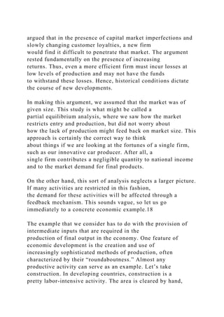 argued that in the presence of capital market imperfections and
slowly changing customer loyalties, a new firm
would find it difficult to penetrate that market. The argument
rested fundamentally on the presence of increasing
returns. Thus, even a more efficient firm must incur losses at
low levels of production and may not have the funds
to withstand these losses. Hence, historical conditions dictate
the course of new developments.
In making this argument, we assumed that the market was of
given size. This study is what might be called a
partial equilibrium analysis, where we saw how the market
restricts entry and production, but did not worry about
how the lack of production might feed back on market size. This
approach is certainly the correct way to think
about things if we are looking at the fortunes of a single firm,
such as our innovative car producer. After all, a
single firm contributes a negligible quantity to national income
and to the market demand for final products.
On the other hand, this sort of analysis neglects a larger picture.
If many activities are restricted in this fashion,
the demand for these activities will be affected through a
feedback mechanism. This sounds vague, so let us go
immediately to a concrete economic example.18
The example that we consider has to do with the provision of
intermediate inputs that are required in the
production of final output in the economy. One feature of
economic development is the creation and use of
increasingly sophisticated methods of production, often
characterized by their “roundaboutness.” Almost any
productive activity can serve as an example. Let’s take
construction. In developing countries, construction is a
pretty labor-intensive activity. The area is cleared by hand,
 