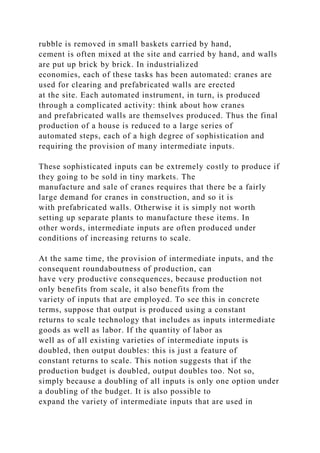 rubble is removed in small baskets carried by hand,
cement is often mixed at the site and carried by hand, and walls
are put up brick by brick. In industrialized
economies, each of these tasks has been automated: cranes are
used for clearing and prefabricated walls are erected
at the site. Each automated instrument, in turn, is produced
through a complicated activity: think about how cranes
and prefabricated walls are themselves produced. Thus the final
production of a house is reduced to a large series of
automated steps, each of a high degree of sophistication and
requiring the provision of many intermediate inputs.
These sophisticated inputs can be extremely costly to produce if
they going to be sold in tiny markets. The
manufacture and sale of cranes requires that there be a fairly
large demand for cranes in construction, and so it is
with prefabricated walls. Otherwise it is simply not worth
setting up separate plants to manufacture these items. In
other words, intermediate inputs are often produced under
conditions of increasing returns to scale.
At the same time, the provision of intermediate inputs, and the
consequent roundaboutness of production, can
have very productive consequences, because production not
only benefits from scale, it also benefits from the
variety of inputs that are employed. To see this in concrete
terms, suppose that output is produced using a constant
returns to scale technology that includes as inputs intermediate
goods as well as labor. If the quantity of labor as
well as of all existing varieties of intermediate inputs is
doubled, then output doubles: this is just a feature of
constant returns to scale. This notion suggests that if the
production budget is doubled, output doubles too. Not so,
simply because a doubling of all inputs is only one option under
a doubling of the budget. It is also possible to
expand the variety of intermediate inputs that are used in
 