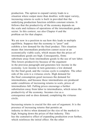 production. The option to expand variety leads to a
situation where output more than doubles: with input variety,
increasing returns to scale is built in provided that the
underlying production function exhibits constant returns. It
follows that the productivity of the economy depends on
the scale and richness of operations of the intermediate goods
sector. In this context, see also Chapter 4 and the
problem set for that chapter.
We are now in a position to see how this leads to multiple
equilibria. Suppose that the economy is “poor” and
exhibits a low demand for the final product. This situation
means that intermediate production cannot occur at an
economically viable scale, which means that the prices of
intermediate goods are high. Consequently, firms
substitute away from intermediate goods to the use of raw labor.
This lowers productivity because of the argument
in the previous paragraph and generates low income in the
economy. Low income in turn generates a low demand
for the final good, and the vicious cycle is complete. The other
side of the coin is a virtuous circle. High demand for
the final consumption good increases the demand for
intermediates, and because these intermediates are produced
under conditions of increasing returns to scale, prices of
intermediates fall. Falling prices encourage a further
substitution away from labor to intermediates, which raises the
productivity of the economy. Incomes rise as a
consequence and so does demand, completing the virtuous
circle.
Increasing returns is crucial for this sort of argument. It is the
presence of increasing returns that permits an
industry to thrive when demand (or the size of the market) is
high, bringing down the prices of that industry. This
has the cumulative effect of expanding production even further,
which reinforces the initial effect. On the other
 