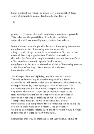 hand, diminishing returns is essentially ahistorical. A large
scale of production cannot lead to a higher level of
109
productivity, so no chain of cumulative causation is possible.
This rules out the possibility of multiple equilibria,
some of which are unambiguously better than others.
In conclusion, note the parallel between increasing returns and
complementarities. Increasing returns means that
a larger scale of operations has a salubrious effect on the unit
costs of that very organization. Positive externalities
that take the form of a complementarity pass on that beneficial
effect to other economic agents. In this sense,
complementarities can be viewed as a kind of increasing returns
at the level of society. Little wonder that the two
have similar effects.
5.4. Competition, multiplicity, and international trade
There is an interesting alternative way to think about
externalities. All externalities can be viewed as the absence of,
or imperfection in, some appropriate set of markets. The
entrepreneur who builds a mass transportation system in a
city raises the real estate prices of locations near to the
transportation system and thereby creates an externality.
Here is another way of thinking about this: there is no
“competitive market” in which potential real estate
beneficiaries can compensate the entrepreneur for building the
system. If there were such a market, the externality
would be completely internalized and the system would be built
if and only if it were socially beneficial.
Sometimes this way of thinking is not very useful. Think of
 