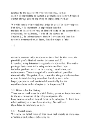 relative to the scale of the world economy. In that
case it is impossible to sustain a coordination failure, because
output always can be exported or inputs imported.21
We will consider international trade in detail in later chapters.
For now, it is important to appreciate that the
models of this section rely on limited trade in the commodities
concerned. For example, if one of the sectors in
Section 5.2 is infrastructure, then it is reasonable that that
sector is nontraded or, at least, that the output of that
110
sector is domestically produced or installed. In that case, the
possibility of a limited market becomes real.22
Likewise, many intermediate goods are nontraded. The entire
package that comes with using an intermediate input
includes producer services in training, installation, and
maintenance. These are typically produced and provided
domestically. The point, then, is not that the goods themselves
cannot be traded—they can—but that they have to be
largely produced and marketed domestically for the
considerations in this chapter to be important.23
5.5. Other roles for history
There are several ways in which history plays an important role
in the determination of development paths. We
have concentrated on two of them in this chapter. At least two
other pathways are worth mentioning. We will see
them later in this book as well.
5.5.1. Social norms
We carry the belief through this book that society is composed
of rational individuals who seek out
 