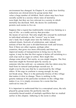environment has changed. In Chapter 9, we study how fertility
reductions are slowed down by group norms that
value a large number of children. Such values may have been
socially useful in a society where rates of mortality
were high, but they are less relevant in a society in which
mortality has declined. Still, the desire for conformity
permits such norms to live on.
Suppose that a region has traditionally viewed rice farming as a
way of life—as a noble activity that provides
the means of survival. Not only might this concept be enshrined
in individual attitudes as the “correct” way to farm
one’s land, but it might enter into the folklore, social and
cultural rituals, festivals of celebration, and, indeed,
notions of how the year is divided between work and leisure.
Now if there are other regions, perhaps other
countries, that grow rice more efficiently and there are
improved modes of transportation to bring rice to the first
region, it may be that the first region is better off switching to a
cash crop such as sugar or cotton. How might this
change come about? Not easily, as you might imagine. The first
innovator might be frowned upon by society as
someone who has sold out—as someone who has taken away his
land from its natural (and perhaps sacred) use. It
might even be the case that he is sanctioned by the village
elders. If the urge to conform is strong enough, he may
not break away. Thus it is the particular history of this village
that makes it slow to change. There is nothing in the
genetic makeup of the particular residents in this village that
makes it so; it is simply reverence for a norm that has
outlived its time.24
It is important to understand that in a conceptual sense, the role
played by group norms fits perfectly into the
externality-based models of multiple equilibria that we studied
earlier in this chapter. Adhering to the norm is often
 