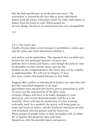 like the bad equilibrium, as in the previous story. The
externality is created by the fact that as more individuals
depart from the norm, it becomes easier for other individuals to
depart from the norm as well. When people do
diverse things, the desire to conform has less of a stranglehold.
111
5.5.2. The status quo
Finally, history plays a role because it establishes a status quo,
and the status quo often determines whether a
new policy can be undertaken. The argument that we shall now
discuss has two principal features: (i) most new
policies have winners and losers, even though the policies may
be desirable in some overall sense, and (ii) the
promise to pay compensation to the losers may not be credible
or implementable. We will see in Chapter 17 how
this issue creates substantial barriers to free trade.
Suppose that a policy is introduced to build a new dam that will
provide controlled irrigation to an large
agricultural area and provide electric power generation as well.
To carry out the construction of the dam, some
existing villages will have to be badly damaged or even
destroyed, and several thousand people will have to be
resettled. There will also be destruction of some existing
cultivable land. In a nutshell, the policy will bring gains to
some and losses to others, and the historical allocation of land
will determine who the gainers and the losers are.
When groups of people form, as they invariably will, to lobby
for or against this proposal, they will align
themselves with the possible losers and gainers.
 