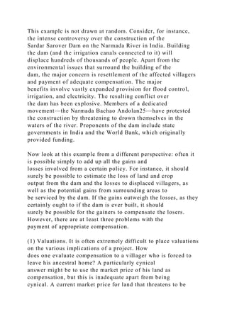 This example is not drawn at random. Consider, for instance,
the intense controversy over the construction of the
Sardar Sarover Dam on the Narmada River in India. Building
the dam (and the irrigation canals connected to it) will
displace hundreds of thousands of people. Apart from the
environmental issues that surround the building of the
dam, the major concern is resettlement of the affected villagers
and payment of adequate compensation. The major
benefits involve vastly expanded provision for flood control,
irrigation, and electricity. The resulting conflict over
the dam has been explosive. Members of a dedicated
movement—the Narmada Bachao Andolan25—have protested
the construction by threatening to drown themselves in the
waters of the river. Proponents of the dam include state
governments in India and the World Bank, which originally
provided funding.
Now look at this example from a different perspective: often it
is possible simply to add up all the gains and
losses involved from a certain policy. For instance, it should
surely be possible to estimate the loss of land and crop
output from the dam and the losses to displaced villagers, as
well as the potential gains from surrounding areas to
be serviced by the dam. If the gains outweigh the losses, as they
certainly ought to if the dam is ever built, it should
surely be possible for the gainers to compensate the losers.
However, there are at least three problems with the
payment of appropriate compensation.
(1) Valuations. It is often extremely difficult to place valuations
on the various implications of a project. How
does one evaluate compensation to a villager who is forced to
leave his ancestral home? A particularly cynical
answer might be to use the market price of his land as
compensation, but this is inadequate apart from being
cynical. A current market price for land that threatens to be
 