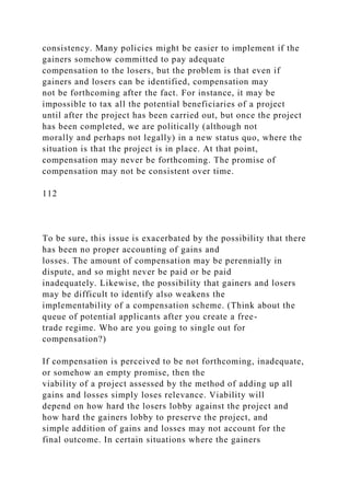 consistency. Many policies might be easier to implement if the
gainers somehow committed to pay adequate
compensation to the losers, but the problem is that even if
gainers and losers can be identified, compensation may
not be forthcoming after the fact. For instance, it may be
impossible to tax all the potential beneficiaries of a project
until after the project has been carried out, but once the project
has been completed, we are politically (although not
morally and perhaps not legally) in a new status quo, where the
situation is that the project is in place. At that point,
compensation may never be forthcoming. The promise of
compensation may not be consistent over time.
112
To be sure, this issue is exacerbated by the possibility that there
has been no proper accounting of gains and
losses. The amount of compensation may be perennially in
dispute, and so might never be paid or be paid
inadequately. Likewise, the possibility that gainers and losers
may be difficult to identify also weakens the
implementability of a compensation scheme. (Think about the
queue of potential applicants after you create a free-
trade regime. Who are you going to single out for
compensation?)
If compensation is perceived to be not forthcoming, inadequate,
or somehow an empty promise, then the
viability of a project assessed by the method of adding up all
gains and losses simply loses relevance. Viability will
depend on how hard the losers lobby against the project and
how hard the gainers lobby to preserve the project, and
simple addition of gains and losses may not account for the
final outcome. In certain situations where the gainers
 