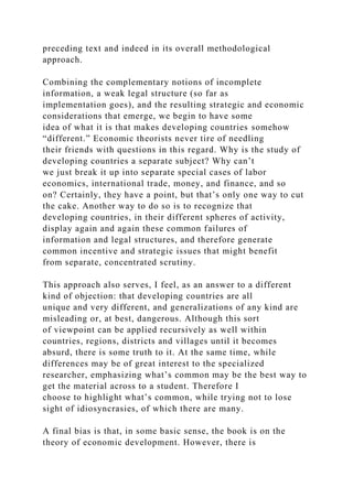preceding text and indeed in its overall methodological
approach.
Combining the complementary notions of incomplete
information, a weak legal structure (so far as
implementation goes), and the resulting strategic and economic
considerations that emerge, we begin to have some
idea of what it is that makes developing countries somehow
“different.” Economic theorists never tire of needling
their friends with questions in this regard. Why is the study of
developing countries a separate subject? Why can’t
we just break it up into separate special cases of labor
economics, international trade, money, and finance, and so
on? Certainly, they have a point, but that’s only one way to cut
the cake. Another way to do so is to recognize that
developing countries, in their different spheres of activity,
display again and again these common failures of
information and legal structures, and therefore generate
common incentive and strategic issues that might benefit
from separate, concentrated scrutiny.
This approach also serves, I feel, as an answer to a different
kind of objection: that developing countries are all
unique and very different, and generalizations of any kind are
misleading or, at best, dangerous. Although this sort
of viewpoint can be applied recursively as well within
countries, regions, districts and villages until it becomes
absurd, there is some truth to it. At the same time, while
differences may be of great interest to the specialized
researcher, emphasizing what’s common may be the best way to
get the material across to a student. Therefore I
choose to highlight what’s common, while trying not to lose
sight of idiosyncrasies, of which there are many.
A final bias is that, in some basic sense, the book is on the
theory of economic development. However, there is
 