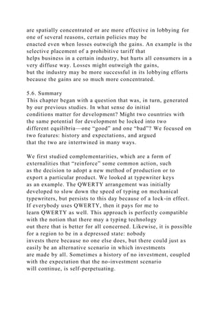 are spatially concentrated or are more effective in lobbying for
one of several reasons, certain policies may be
enacted even when losses outweigh the gains. An example is the
selective placement of a prohibitive tariff that
helps business in a certain industry, but hurts all consumers in a
very diffuse way. Losses might outweigh the gains,
but the industry may be more successful in its lobbying efforts
because the gains are so much more concentrated.
5.6. Summary
This chapter began with a question that was, in turn, generated
by our previous studies. In what sense do initial
conditions matter for development? Might two countries with
the same potential for development be locked into two
different equilibria—one “good” and one “bad”? We focused on
two features: history and expectations, and argued
that the two are intertwined in many ways.
We first studied complementarities, which are a form of
externalities that “reinforce” some common action, such
as the decision to adopt a new method of production or to
export a particular product. We looked at typewriter keys
as an example. The QWERTY arrangement was initially
developed to slow down the speed of typing on mechanical
typewriters, but persists to this day because of a lock-in effect.
If everybody uses QWERTY, then it pays for me to
learn QWERTY as well. This approach is perfectly compatible
with the notion that there may a typing technology
out there that is better for all concerned. Likewise, it is possible
for a region to be in a depressed state: nobody
invests there because no one else does, but there could just as
easily be an alternative scenario in which investments
are made by all. Sometimes a history of no investment, coupled
with the expectation that the no-investment scenario
will continue, is self-perpetuating.
 