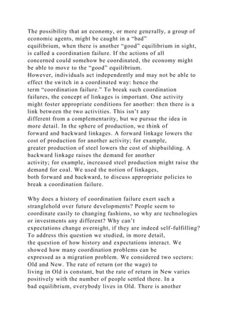 The possibility that an economy, or more generally, a group of
economic agents, might be caught in a “bad”
equilibrium, when there is another “good” equilibrium in sight,
is called a coordination failure. If the actions of all
concerned could somehow be coordinated, the economy might
be able to move to the “good” equilibrium.
However, individuals act independently and may not be able to
effect the switch in a coordinated way: hence the
term “coordination failure.” To break such coordination
failures, the concept of linkages is important. One activity
might foster appropriate conditions for another: then there is a
link between the two activities. This isn’t any
different from a complementarity, but we pursue the idea in
more detail. In the sphere of production, we think of
forward and backward linkages. A forward linkage lowers the
cost of production for another activity; for example,
greater production of steel lowers the cost of shipbuilding. A
backward linkage raises the demand for another
activity; for example, increased steel production might raise the
demand for coal. We used the notion of linkages,
both forward and backward, to discuss appropriate policies to
break a coordination failure.
Why does a history of coordination failure exert such a
stranglehold over future developments? People seem to
coordinate easily to changing fashions, so why are technologies
or investments any different? Why can’t
expectations change overnight, if they are indeed self-fulfilling?
To address this question we studied, in more detail,
the question of how history and expectations interact. We
showed how many coordination problems can be
expressed as a migration problem. We considered two sectors:
Old and New. The rate of return (or the wage) to
living in Old is constant, but the rate of return in New varies
positively with the number of people settled there. In a
bad equilibrium, everybody lives in Old. There is another
 